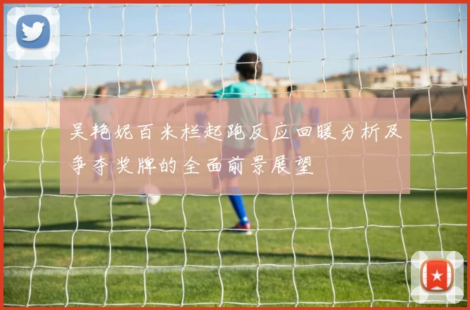 吴艳妮百米栏起跑反应回暖分析及争夺奖牌的全面前景展望