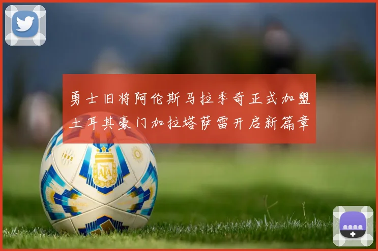 勇士旧将阿伦斯马拉季奇正式加盟土耳其豪门加拉塔萨雷开启新篇章